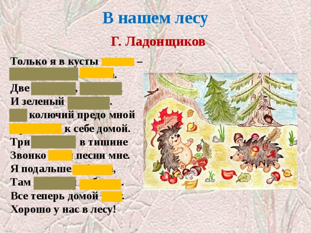 В нашем лесу   Г. Ладонщиков Только я в кусты вошла –  Подосиновик нашла.  Две лисички, боровик  И зеленый моховик.  Еж колючий предо мной  Пробежал к себе домой.  Три синички в тишине  Звонко пели песни мне.  Я подальше забрела,  Там черники набрала.  Все теперь домой несу.  Хорошо у нас в лесу! «Обитатели леса»  