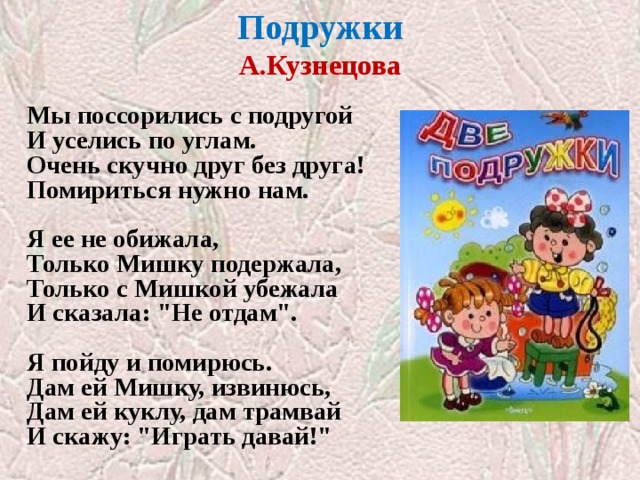 Подружки  А.Кузнецова   Мы поссорились с подругой  И уселись по углам.  Очень скучно друг без друга!  Помириться нужно нам.   Я ее не обижала,  Только Мишку подержала,  Только с Мишкой убежала  И сказала: 