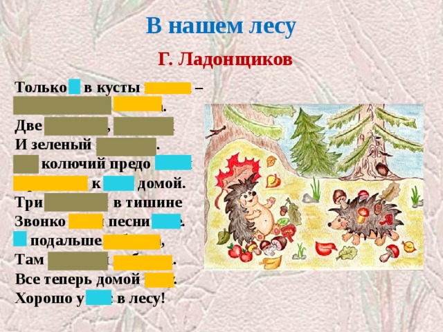 В нашем лесу   Г. Ладонщиков Только я в кусты вошла –  Подосиновик нашла.  Две лисички, боровик  И зеленый моховик.  Еж колючий предо мной  Пробежал к себе домой.  Три синички в тишине  Звонко пели песни мне.  Я подальше забрела,  Там черники набрала.  Все теперь домой несу.  Хорошо у нас в лесу! Закрыты местоимения  