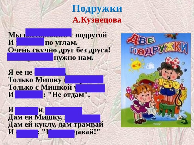 Подружки  А.Кузнецова   Мы поссорились с подругой  И уселись по углам.  Очень скучно друг без друга!  Помириться нужно нам.   Я ее не обижала,  Только Мишку подержала,  Только с Мишкой убежала  И сказала: 