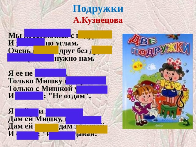 Подружки  А.Кузнецова   Мы поссорились с подругой  И уселись по углам.  Очень скучно друг без друга!  Помириться нужно нам.   Я ее не обижала,  Только Мишку подержала,  Только с Мишкой убежала  И сказала: 