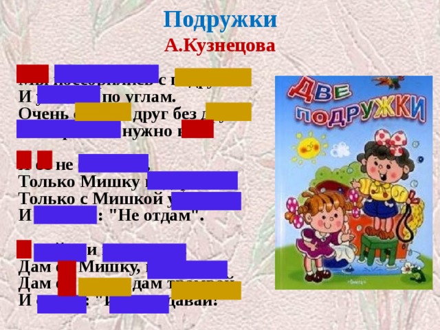 Подружки  А.Кузнецова   Мы поссорились с подругой  И уселись по углам.  Очень скучно друг без друга!  Помириться нужно нам.   Я ее не обижала,  Только Мишку подержала,  Только с Мишкой убежала  И сказала: 