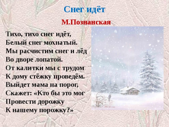 Снег идёт   М.Познанская   Тихо, тихо снег идёт, Белый снег мохнатый. Мы расчистим снег и лёд Во дворе лопатой. От калитки мы с трудом К дому стёжку проведём. Выйдет мама на порог, Скажет: «Кто бы это мог Провести дорожку К нашему порожку?» 