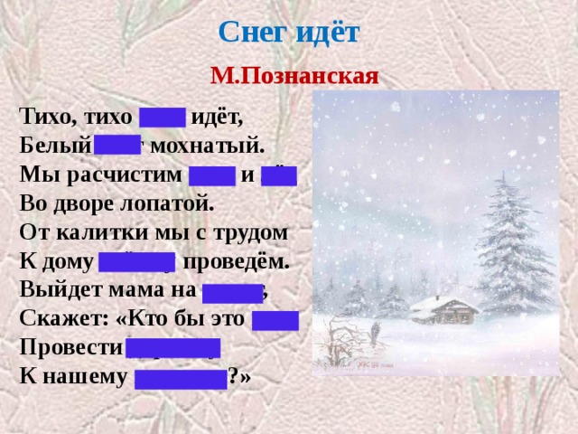 Снег идёт   М.Познанская   Тихо, тихо снег идёт, Белый снег мохнатый. Мы расчистим снег и лёд Во дворе лопатой. От калитки мы с трудом К дому стёжку проведём. Выйдет мама на порог, Скажет: «Кто бы это мог Провести дорожку К нашему порожку?» 