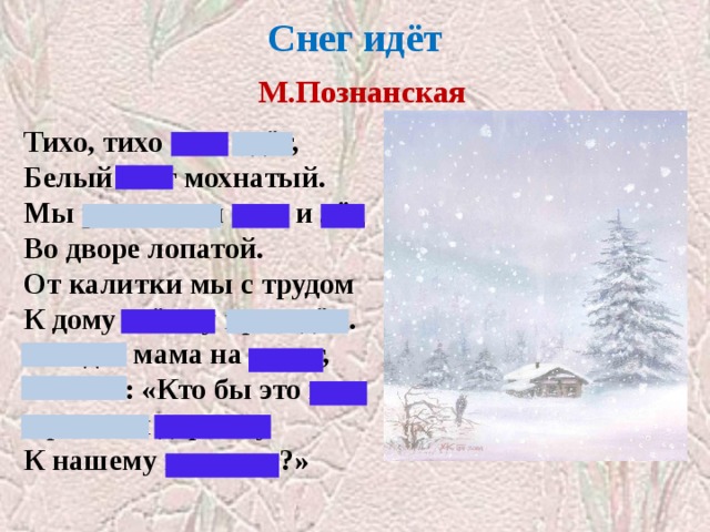 Снег идёт   М.Познанская   Тихо, тихо снег идёт, Белый снег мохнатый. Мы расчистим снег и лёд Во дворе лопатой. От калитки мы с трудом К дому стёжку проведём. Выйдет мама на порог, Скажет: «Кто бы это мог Провести дорожку К нашему порожку?» 
