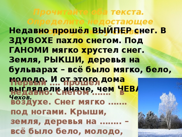 Прочитайте оба текста. Определите недостающее второму тексту слова. Недавно прошёл ВЫЙПЕР снег. В ЗДУВОХЕ пахло снегом. Под ГАНОМИ мягко хрустел снег. Земля, РЫКШИ, деревья на бульварах – всё было мягко, бело, молодо. И от этого дома выглядели иначе, чем ЧЕВАР. А. Чехов.      Первый …. прошёл недавно. Снегом ……. в воздухе. Снег мягко ……. под ногами. Крыши, земля, деревья на …….. – всё было бело, молодо, мягко. И ….. от этого выглядели иначе, чем вчера. 