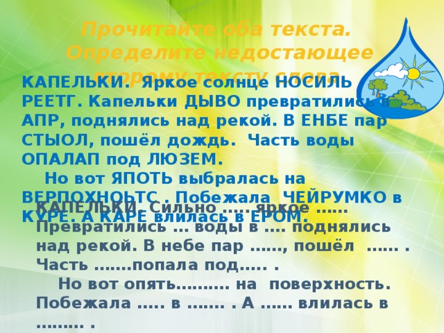Прочитайте оба текста. Определите недостающее второму тексту слова. КАПЕЛЬКИ. Яркое солнце НОСИЛЬ РЕЕТГ. Капельки ДЫВО превратились в АПР, поднялись над рекой. В ЕНБЕ пар СТЫОЛ, пошёл дождь. Часть воды ОПАЛАП под ЛЮЗЕМ.  Но вот ЯПОТЬ выбралась на ВЕРПОХНОЬТС . Побежала ЧЕЙРУМКО в КУРЕ. А КАРЕ влилась в ЕРОМ. КАПЕЛЬКИ. Сильно ….. яркое …… Превратились … воды в …. поднялись над рекой. В небе пар ……, пошёл …… . Часть …….попала под….. .  Но вот опять………. на поверхность. Побежала ….. в ……. . А …… влилась в ……… . 