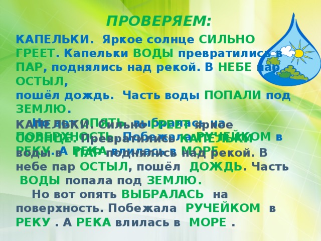 ПРОВЕРЯЕМ: КАПЕЛЬКИ. Яркое солнце СИЛЬНО ГРЕЕТ . Капельки ВОДЫ превратились в ПАР , поднялись над рекой. В НЕБЕ пар ОСТЫЛ , пошёл дождь. Часть воды ПОПАЛИ под ЗЕМЛЮ .  Но вот ОПЯТЬ выбралась на ПОВЕРХНОСТЬ . Побежала РУЧЕЙКОМ в РЕКУ . А РЕКА влилась в МОРЕ . КАПЕЛЬКИ. Сильно ГРЕЕТ яркое СОЛНЦЕ. Превратились КАПЕЛЬКИ воды в ПАР поднялись над рекой. В небе пар ОСТЫЛ , пошёл ДОЖДЬ . Часть ВОДЫ попала под ЗЕМЛЮ.  Но вот опять ВЫБРАЛАСЬ на поверхность. Побежала РУЧЕЙКОМ в РЕКУ . А РЕКА влилась в МОРЕ . 