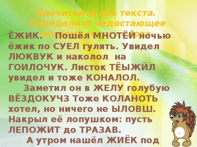 Прочитайте оба текста. Определите недостающее второму тексту слова. ЁЖИК. Пошёл МНОТЁЙ ночью ёжик по СУЕЛ гулять. Увидел ЛЮКВУК и наколол на ГОИЛОЧУК. Листок ТЁЫЖЙЛ увидел и тоже КОНАЛОЛ.  Заметил он в ЖЕЛУ голубую ВЁЗДОКУЧЗ Тоже КОЛАНОТЬ хотел, но ничего не ЫЛОВШ. Накрыл её лопушком: пусть ЛЕПОЖИТ до ТРАЗАВ.  А утром нашёл ЖИЁК под лопушком СНОЕКАР солнышко.     По Г. Цыферову.  