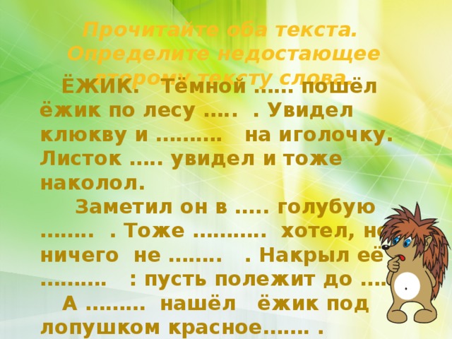 Прочитайте оба текста. Определите недостающее второму тексту слова.  ЁЖИК. Тёмной …… пошёл ёжик по лесу ….. . Увидел клюкву и ………. на иголочку. Листок ….. увидел и тоже наколол.  Заметил он в ….. голубую …….. . Тоже ……….. хотел, но ничего не …….. . Накрыл её ………. : пусть полежит до …….  А ……… нашёл ёжик под лопушком красное……. .   