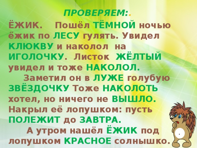 ПРОВЕРЯЕМ: . ЁЖИК. Пошёл ТЁМНОЙ ночью ёжик по ЛЕСУ гулять. Увидел КЛЮКВУ и наколол на ИГОЛОЧКУ . Листок ЖЁЛТЫЙ увидел и тоже НАКОЛОЛ.  Заметил он в ЛУЖЕ голубую ЗВЁЗДОЧКУ Тоже НАКОЛОТЬ хотел, но ничего не ВЫШЛО. Накрыл её лопушком: пусть ПОЛЕЖИТ до ЗАВТРА.  А утром нашёл ЁЖИК под лопушком КРАСНОЕ солнышко.     По Г. Цыферову.  