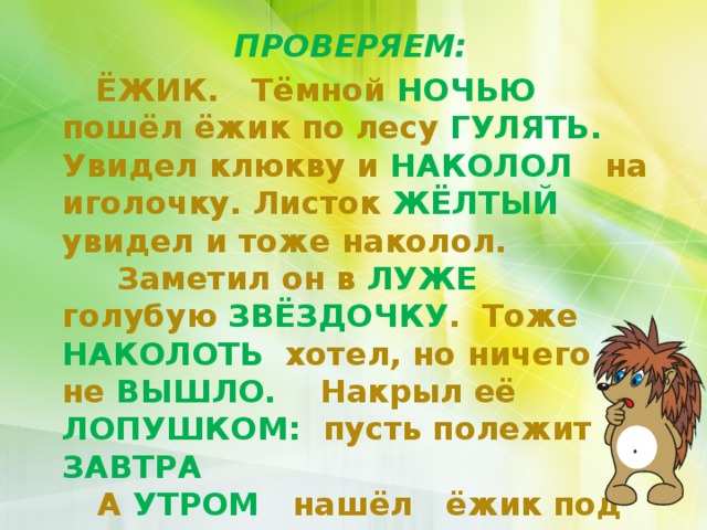 ПРОВЕРЯЕМ:  ЁЖИК. Тёмной НОЧЬЮ пошёл ёжик по лесу ГУЛЯТЬ. Увидел клюкву и НАКОЛОЛ на иголочку. Листок ЖЁЛТЫЙ увидел и тоже наколол.  Заметил он в ЛУЖЕ голубую ЗВЁЗДОЧКУ . Тоже НАКОЛОТЬ хотел, но ничего не ВЫШЛО. Накрыл её ЛОПУШКОМ: пусть полежит до ЗАВТРА  А УТРОМ нашёл ёжик под лопушком красное СОЛНЫШКО.   