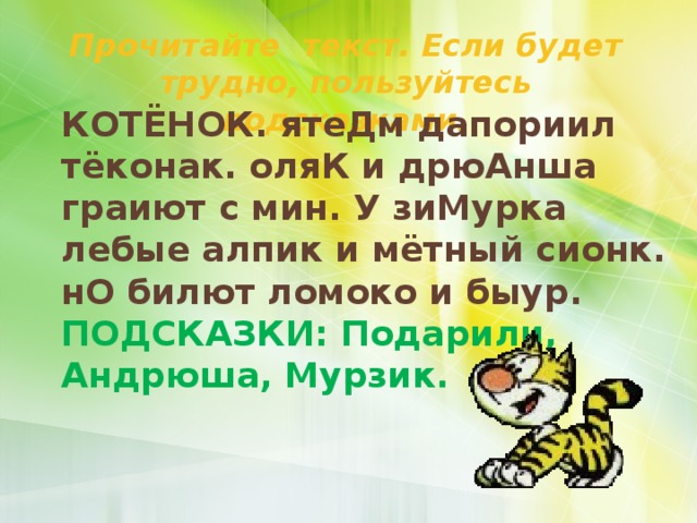 Прочитайте текст. Если будет трудно, пользуйтесь подсказками. КОТЁНОК. ятеДм дапориил тёконак. оляК и дрюАнша граиют с мин. У зиМурка лебые алпик и мётный сионк. нО билют ломоко и быур. ПОДСКАЗКИ: Подарили, Андрюша, Мурзик. 