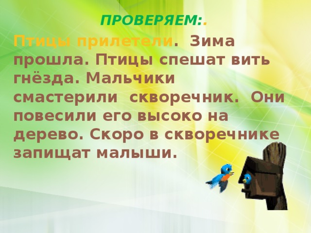 ПРОВЕРЯЕМ: . Птицы прилетели . Зима прошла. Птицы спешат вить гнёзда. Мальчики смастерили скворечник. Они повесили его высоко на дерево. Скоро в скворечнике запищат малыши. 