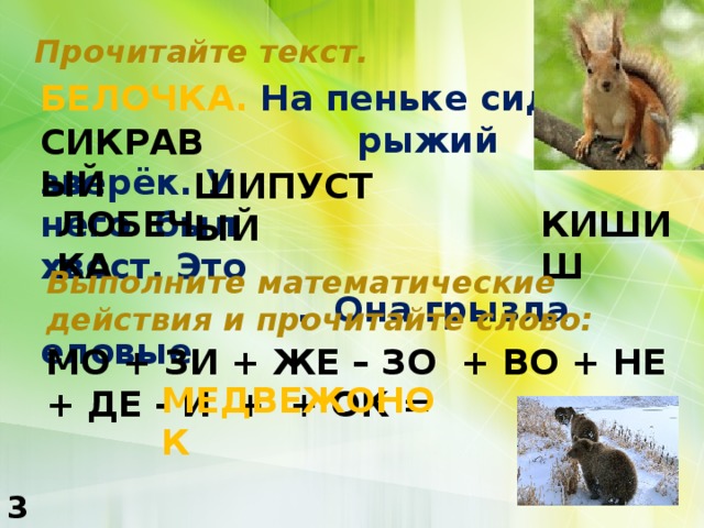 Прочитайте текст. БЕЛОЧКА. На пеньке сидел  рыжий зверёк. У него был хвост. Это  . Она грызла еловые СИКРАВЫЙ КРАСИВЫЙ ШИПУСТЫЙ ПУШИСТЫЙ ЛОБЕЧКА КИШИШ БЕЛОЧКА Выполните математические действия и прочитайте слово: МО + ЗИ + ЖЕ – ЗО + ВО + НЕ + ДЕ - И + + ОК = ШИШКИ МЕДВЕЖОНОК 3 