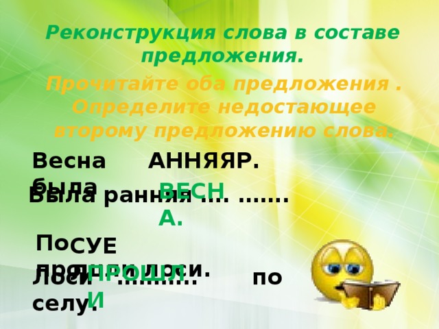 Реконструкция слова в составе предложения. Прочитайте оба предложения . Определите недостающее второму предложению слова. Весна была АННЯЯР. РАННЯЯ ВЕСНА. Была ранняя …. ……. По прошли лоси. СУЕЛ ЛЕСУ ПРОШЛИ      Лоси ……….. по селу. 