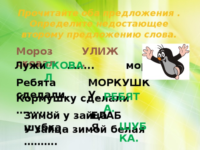 Прочитайте оба предложения . Определите недостающее второму предложению слова. ЛУЖИ . Мороз сковал УЛИЖ. СКОВАЛ Лужи …….. мороз. Ребята сделали МОРКУШКУ. КОРМУШКУ. РЕБЯТА. Кормушку сделали ……….. БЕЛАЯ Зимой у зайца шубка. ЕЛАБЯ ШУБКА. У зайца зимой белая ………. 