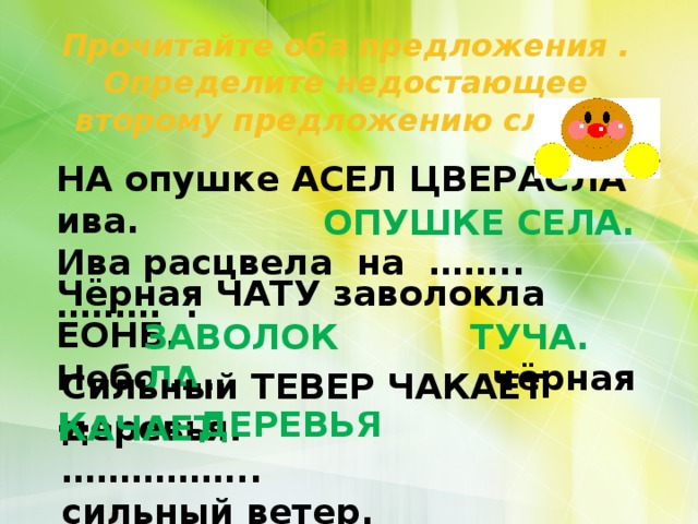 Прочитайте оба предложения . Определите недостающее второму предложению слова. НА опушке АСЕЛ ЦВЕРАСЛА ива. Ива расцвела на …….. ……… . ОПУШКЕ СЕЛА. Чёрная ЧАТУ заволокла ЕОНБ. Небо …… чёрная …… . ЗАВОЛОКЛА ТУЧА. Сильный ТЕВЕР ЧАКАЕТ деревья. …………… .. сильный ветер. К АЧАЕТ ДЕРЕВЬЯ 