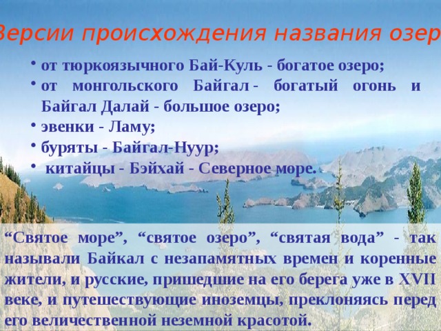 Версии происхождения названия озера: от тюркоязычного Бай-Куль - богатое озеро; от монгольского Байгал - богатый огонь и Байгал Далай - большое озеро; эвенки - Ламу; буряты - Байгал-Нуур;  китайцы - Бэйхай - Северное море.  “ Святое море”, “святое озеро”, “святая вода” - так называли Байкал с незапамятных времен и коренные жители, и русские, пришедшие на его берега уже в XVII веке, и путешествующие иноземцы, преклоняясь перед его величественной неземной красотой. 