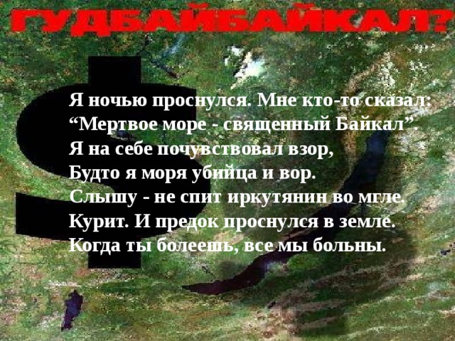 Я ночью проснулся. Мне кто-то сказал: “ Мертвое море - священный Байкал”. Я на себе почувствовал взор, Будто я моря убийца и вор. Слышу - не спит иркутянин во мгле. Курит. И предок проснулся в земле. Когда ты болеешь, все мы больны. 