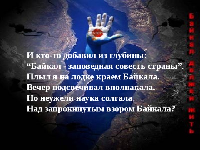 И кто-то добавил из глубины: “ Байкал - заповедная совесть страны”. Плыл я на лодке краем Байкала. Вечер подсвечивал вполнакала. Но неужели наука солгала Над запрокинутым взором Байкала? 
