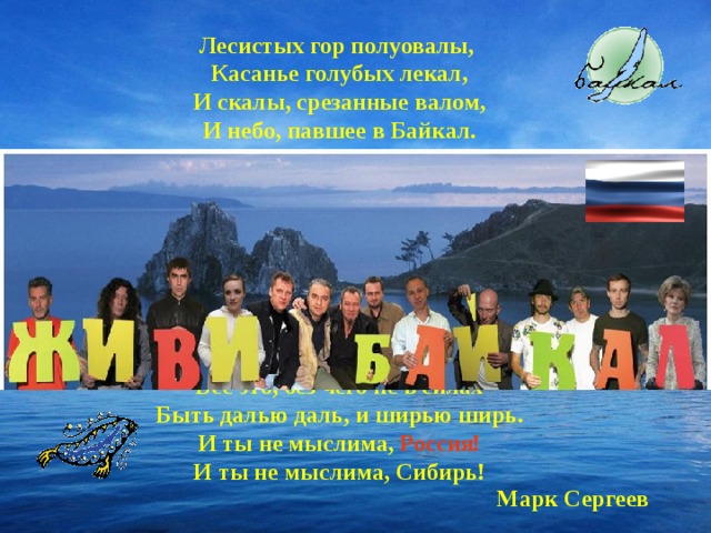 Лесистых гор полуовалы, Касанье голубых лекал, И скалы, срезанные валом, И небо, павшее в Байкал. И сам он величав и вечен В гранитной раме вырезной И весь до донышка просвечен, И весь до капельки родной. И Ангары полет строптивый, И ветра крик, и гул турбин, И птицы - сосны над обрывом, И дикий ветер Баргузин. Все это, без чего не в силах Быть далью даль, и ширью ширь. И ты не мыслима, Россия! И ты не мыслима, Сибирь! Марк Сергеев 