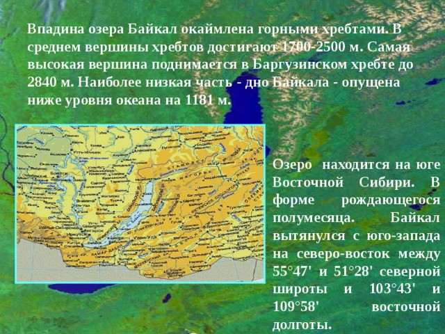 Впадина озера Байкал окаймлена горными хребтами. В среднем вершины хребтов достигают 1700-2500 м. Самая высокая вершина поднимается в Баргузинском хребте до 2840 м. Наиболее низкая часть - дно Байкала - опущена ниже уровня океана на 1181 м. Озеро находится на юге Восточной Сибири. В форме рождающегося полумесяца. Байкал вытянулся с юго-запада на северо-восток между 55°47' и 51°28' северной широты и 103°43' и 109°58' восточной долготы. 