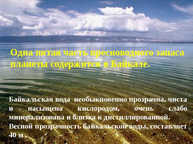 Одна пятая часть пресноводного запаса планеты содержится в Байкале. Байкальская вода необыкновенно прозрачна, чиста и насыщена кислородом, очень слабо минерализована и близка к дистиллированной. Весной прозрачность байкальской воды, составляет 40 м . 