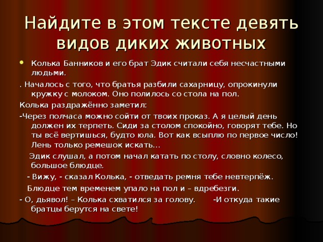 Найдите в этом тексте девять видов диких животных Колька Банников и его брат Эдик считали себя несчастными людьми. . Началось с того, что братья разбили сахарницу, опрокинули кружку с молоком. Оно полилось со стола на пол. Колька раздражённо заметил: -Через полчаса можно сойти от твоих проказ. А я целый день должен их терпеть. Сиди за столом спокойно, говорят тебе. Но ты всё вертишься, будто юла. Вот как всыплю по первое число! Лень только ремешок искать…  Эдик слушал, а потом начал катать по столу, словно колесо, большое блюдце.  - Вижу, - сказал Колька, - отведать ремня тебе невтерпёж.  Блюдце тем временем упало на пол и – вдребезги. - О, дьявол! – Колька схватился за голову. -И откуда такие братцы берутся на свете! 