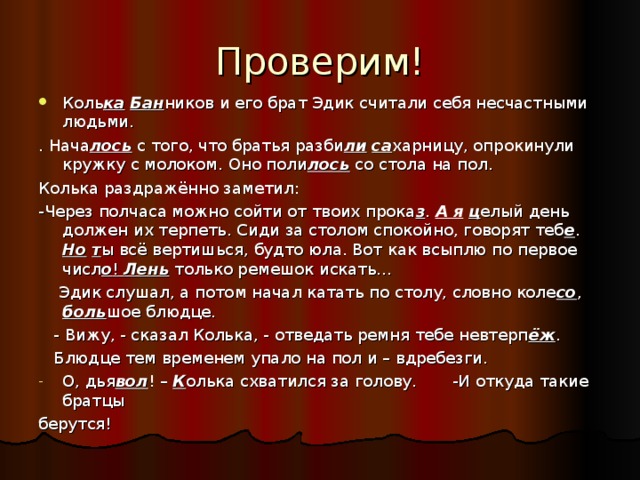 Коль ка  Бан ников и его брат Эдик считали себя несчастными людьми. . Нача лось с того, что братья разби ли  са харницу, опрокинули кружку с молоком. Оно поли лось со стола на пол. Колька раздражённо заметил: -Через полчаса можно сойти от твоих прока з . А я  ц елый день должен их терпеть. Сиди за столом спокойно, говорят теб е . Но  т ы всё вертишься, будто юла. Вот как всыплю по первое числ о ! Лень только ремешок искать…  Эдик слушал, а потом начал катать по столу, словно коле со , боль шое блюдце.  - Вижу, - сказал Колька, - отведать ремня тебе невтерп ёж .  Блюдце тем временем упало на пол и – вдребезги. О, дья вол ! – К олька схватился за голову. -И откуда такие братцы берутся! 