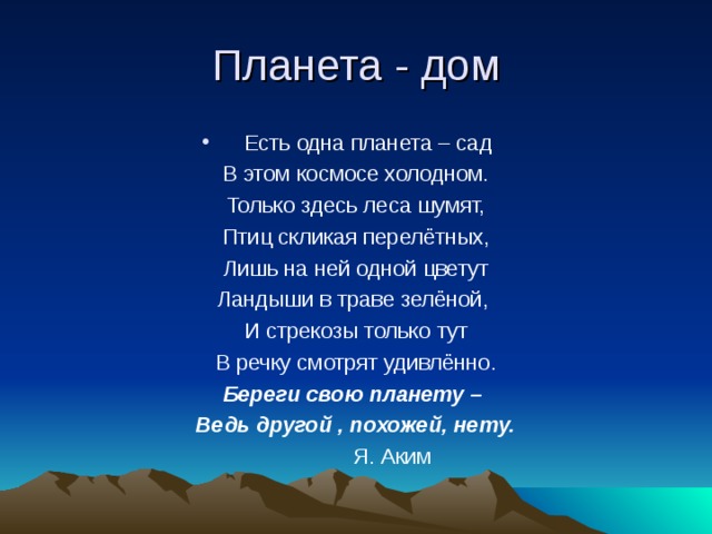 Есть одна планета – сад В этом космосе холодном. Только здесь леса шумят, Птиц скликая перелётных, Лишь на ней одной цветут Ландыши в траве зелёной, И стрекозы только тут В речку смотрят удивлённо. Береги свою планету – Ведь другой , похожей, нету.  Я. Аким 