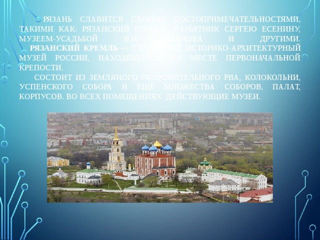  Рязань славится своими достопримечательностями, такими как: Рязанский кремль, памятник Сергею Есенину, музеем-усадьбой И.П. Павлова и другими.   Рязанский Кремль — старейший историко-архитектурный музей России, находящийся на месте первоначальной крепости.  Состоит из земляного оборонительного рва, Колокольни, Успенского собора и еще множества соборов, палат, корпусов. Во всех помещениях действующие музеи. 