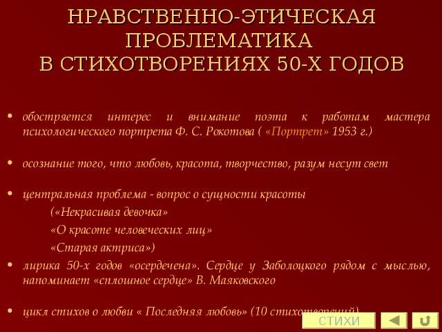 НРАВСТВЕННО-ЭТИЧЕСКАЯ ПРОБЛЕМАТИКА  В СТИХОТВОРЕНИЯХ 50-Х ГОДОВ обостряется интерес и внимание поэта к работам мастера психологического портрета Ф. С. Рокотова ( «Портрет» 1953 г.)  осознание того, что любовь, красота, творчество, разум несут свет  центральная проблема - вопрос о сущности красоты   («Некрасивая девочка»   «О красоте человеческих лиц»   «Старая актриса») лирика 50-х годов «осердечена». Сердце у Заболоцкого рядом с мыслью, напоминает «сплошное сердце» В. Маяковского  цикл стихов о любви « Последняя любовь» (10 стихотворений) СТИХИ 
