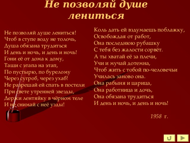 Не позволяй душе лениться Коль дать ей вздумаешь поблажку, Освобождая от работ, Она последнюю рубашку С тебя без жалости сорвёт. А ты хватай её за плечи, Учи и мучай дотемна, Чтоб жить с тобой по-человечьи Училась заново она. Она рабыня и царица, Она работница и дочь, Она обязана трудиться И день и ночь, и день и ночь! 1958 г. 1958 г. 1958 г. 1958 г. 1958 г. Не позволяй душе лениться! Чтоб в ступе воду не толочь, Душа обязана трудиться И день и ночь, и день и ночь! Гони её от дома к дому, Тащи с этапа на этап, По пустырю, по бурелому Через сугроб, через ухаб! Не разрешай ей спать в постели При свете утренней звезды, Держи лентяйку в чёрном теле И не снимай с неё узды! 