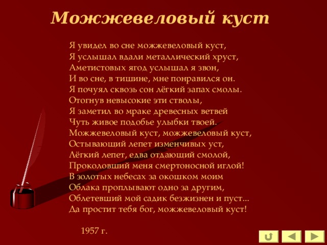 Можжевеловый куст Я увидел во сне можжевеловый куст, Я услышал вдали металлический хруст, Аметистовых ягод услышал я звон, И во сне, в тишине, мне понравился он. Я почуял сквозь сон лёгкий запах смолы. Отогнув невысокие эти стволы, Я заметил во мраке древесных ветвей Чуть живое подобье улыбки твоей. Можжевеловый куст, можжевеловый куст, Остывающий лепет изменчивых уст, Лёгкий лепет, едва отдающий смолой, Проколовший меня смертоносной иглой! В золотых небесах за окошком моим Облака проплывают одно за другим, Облетевший мой садик безжизнен и пуст... Да простит тебя бог, можжевеловый куст!     1957 г. 