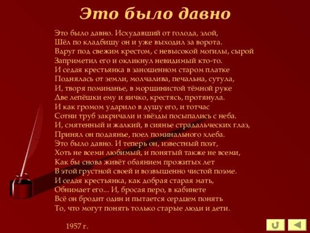 Это было давно Это было давно. Исхудавший от голода, злой, Шёл по кладбищу он и уже выходил за ворота. Вдруг под свежим крестом, с невысокой могилы, сырой Заприметил его и окликнул невидимый кто-то. И седая крестьянка в заношенном старом платке Поднялась от земли, молчалива, печальна, сутула, И, творя поминанье, в морщинистой тёмной руке Две лепёшки ему и яичко, крестясь, протянула. И как громом ударило в душу его, и тотчас Сотни труб закричали и звёзды посыпались с неба. И, смятенный и жалкий, в сиянье страдальческих глаз, Принял он подаянье, поел поминального хлеба. Это было давно. И теперь он, известный поэт, Хоть не всеми любимый, и понятый также не всеми, Как бы снова живёт обаянием прожитых лет В этой грустной своей и возвышенно чистой поэме. И седая крестьянка, как добрая старая мать, Обнимает его... И, бросая перо, в кабинете Всё он бродит один и пытается сердцем понять То, что могут понять только старые люди и дети.      1957 г. 