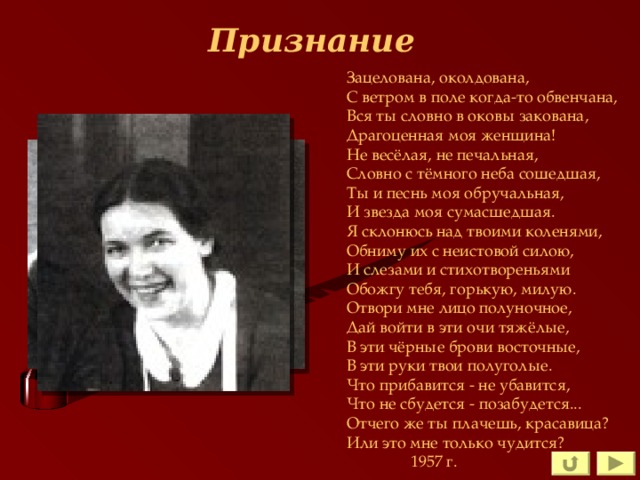 Признание Зацелована, околдована, С ветром в поле когда-то обвенчана, Вся ты словно в оковы закована, Драгоценная моя женщина! Не весёлая, не печальная, Словно с тёмного неба сошедшая, Ты и песнь моя обручальная, И звезда моя сумасшедшая. Я склонюсь над твоими коленями, Обниму их с неистовой силою, И слезами и стихотвореньями Обожгу тебя, горькую, милую. Отвори мне лицо полуночное, Дай войти в эти очи тяжёлые, В эти чёрные брови восточные, В эти руки твои полуголые. Что прибавится - не убавится, Что не сбудется - позабудется... Отчего же ты плачешь, красавица? Или это мне только чудится?  1957 г. 
