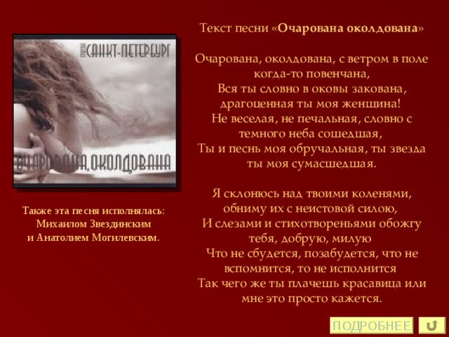 Текст песни « Очарована околдована »  Очарована, околдована, с ветром в поле когда-то повенчана, Вся ты словно в оковы закована, драгоценная ты моя женщина!  Не веселая, не печальная, словно с темного неба сошедшая,  Ты и песнь моя обручальная, ты звезда ты моя сумасшедшая.   Я склонюсь над твоими коленями, обниму их с неистовой силою,  И слезами и стихотвореньями обожгу тебя, добрую, милую  Что не сбудется, позабудется, что не вспомнится, то не исполнится  Так чего же ты плачешь красавица или мне это просто кажется. Также эта песня исполнялась:  Михаилом Звездинским  и Анатолием Могилевским. ПОДРОБНЕЕ 
