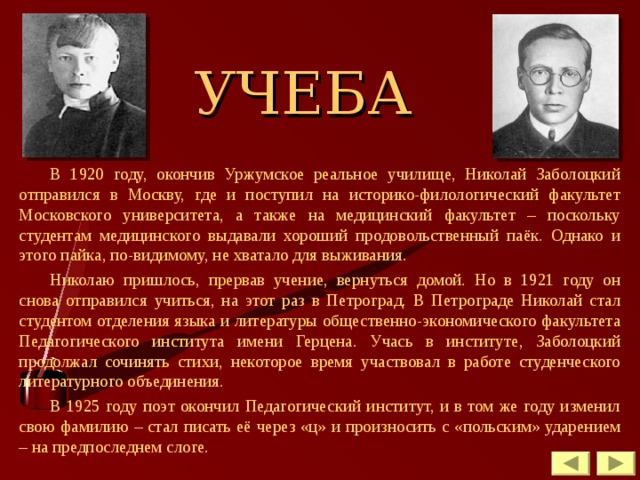 УЧЕБА В 1920 году, окончив Уржумское реальное училище, Николай Заболоцкий отправился в Москву, где и поступил на историко-филологический факультет Московского университета, а также на медицинский факультет – поскольку студентам медицинского выдавали хороший продовольственный паёк. Однако и этого пайка, по-видимому, не хватало для выживания. Николаю пришлось, прервав учение, вернуться домой. Но в 1921 году он снова отправился учиться, на этот раз в Петроград. В Петрограде Николай стал студентом отделения языка и литературы общественно-экономического факультета Педагогического института имени Герцена. Учась в институте, Заболоцкий продолжал сочинять стихи, некоторое время участвовал в работе студенческого литературного объединения. В 1925 году поэт окончил Педагогический институт, и в том же году изменил свою фамилию – стал писать её через «ц» и произносить с «польским» ударением – на предпоследнем слоге. 