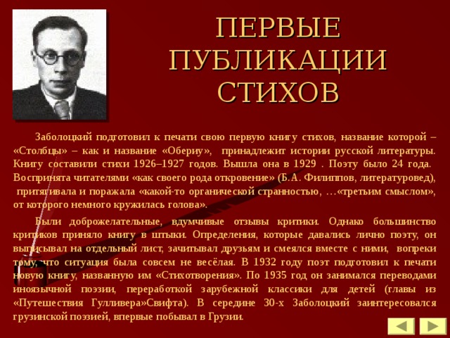 ПЕРВЫЕ ПУБЛИКАЦИИ СТИХОВ Заболоцкий подготовил к печати свою первую книгу стихов, название которой – «Столбцы» – как и название «Обериу», принадлежит истории русской литературы. Книгу составили стихи 1926–1927 годов. Вышла она в 1929 . Поэту было 24 года. Воспринята читателями «как своего рода откровение» (Б.А. Филиппов, литературовед), притягивала и поражала «какой-то органической странностью, …«третьим смыслом», от которого немного кружилась голова». Были доброжелательные, вдумчивые отзывы критики. Однако большинство критиков приняло книгу в штыки. Определения, которые давались лично поэту, он выписывал на отдельный лист, зачитывал друзьям и смеялся вместе с ними, вопреки тому, что ситуация была совсем не весёлая. В 1932 году поэт подготовил к печати новую книгу, названную им «Стихотворения». По 1935 год он занимался переводами иноязычной поэзии, переработкой зарубежной классики для детей (главы из «Путешествия Гулливера»Свифта). В середине 30-х Заболоцкий заинтересовался грузинской поэзией, впервые побывал в Грузии. 