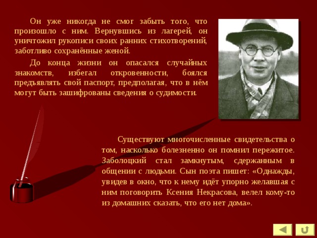 Он уже никогда не смог забыть того, что произошло с ним. Вернувшись из лагерей, он уничтожил рукописи своих ранних стихотворений, заботливо сохранённые женой. До конца жизни он опасался случайных знакомств, избегал откровенности, боялся предъявлять свой паспорт, предполагая, что в нём могут быть зашифрованы сведения о судимости. Существуют многочисленные свидетельства о том, насколько болезненно он помнил пережитое. Заболоцкий стал замкнутым, сдержанным в общении с людьми. Сын поэта пишет: «Однажды, увидев в окно, что к нему идёт упорно желавшая с ним поговорить Ксения Некрасова, велел кому-то из домашних сказать, что его нет дома». 