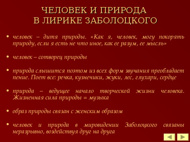 ЧЕЛОВЕК И ПРИРОДА  В ЛИРИКЕ ЗАБОЛОЦКОГО человек – дитя природы. «Как я, человек, могу покорять природу, если я есть не что иное, как ее разум, ее мысль»  человек – сотворец природы  природа слышится поэтом из всех форм звучания преобладает пение. Поет все: речка, кузнечики, жуки, лес, глухари, сердце  природа – ведущее начало творческой жизни человека. Жизненная сила природы = музыка  образ природы связан с женским образом  человек и природа в мировидении Заболоцкого связаны неразрывно, воздействуя друг на друга   