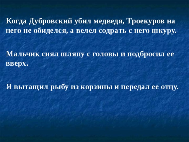 Когда Дубровский убил медведя, Троекуров на него не обиделся, а велел содрать с него шкуру.  Мальчик снял шляпу с головы и подбросил ее вверх.  Я вытащил рыбу из корзины и передал ее отцу. 