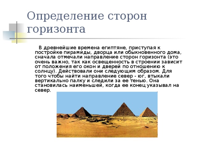 Определение сторон горизонта  В древнейшие времена египтяне, приступая к постройке пирамиды, дворца или обыкновенного дома, сначала отмечали направление сторон горизонта (это очень важно, так как освещенность в строении зависит от положения его окон и дверей по отношению к солнцу). Действовали они следующим образом. Для того чтобы найти направление север - юг, втыкали вертикально палку и следили за ее тенью. Она становилась наименьшей, когда ее конец указывал на север. 