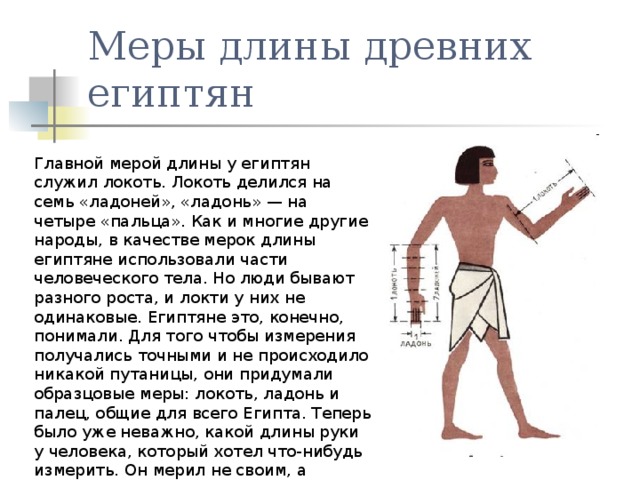 Меры длины древних египтян Главной мерой длины у египтян служил локоть. Локоть делился на семь «ладоней», «ладонь» — на четыре «пальца». Как и многие другие народы, в качестве мерок длины египтяне использовали части человеческого тела. Но люди бывают разного роста, и локти у них не одинаковые. Египтяне это, конечно, понимали. Для того чтобы измерения получались точными и не происходило никакой путаницы, они придумали образцовые меры: локоть, ладонь и палец, общие для всего Египта. Теперь было уже неважно, какой длины руки у человека, который хотел что-нибудь измерить. Он мерил не своим, а «общим» локтем, а именно фараона. 