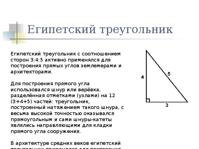 Египетский треугольник Египетский треугольник с соотношением сторон 3:4:5 активно применялся для построения прямых углов землемерами и архитекторами. Для построения прямого угла использовался шнур или верёвка, разделённая отметками (узлами) на 12 (3+4+5) частей: треугольник, построенный натяжением такого шнура, с весьма высокой точностью оказывался прямоугольным и сами шнуры-катеты являлись направляющими для кладки прямого угла сооружения. В архитектуре средних веков египетский треугольник применялся для построения схем пропорциональности. 