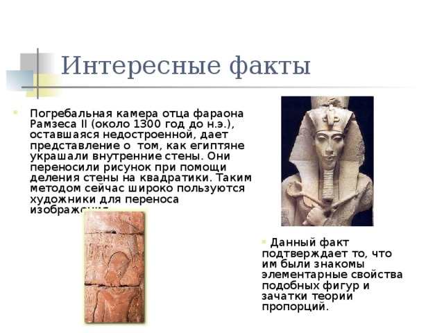 Интересные факты Погребальная камера отца фараона Рамзеса II (около 1300 год до н.э.), оставшаяся недостроенной, дает представление о том, как египтяне украшали внутренние стены. Они переносили рисунок при помощи деления стены на квадратики. Таким методом сейчас широко пользуются художники для переноса изображения.  Данный факт подтверждает то, что им были знакомы элементарные свойства подобных фигур и зачатки теории пропорций. 