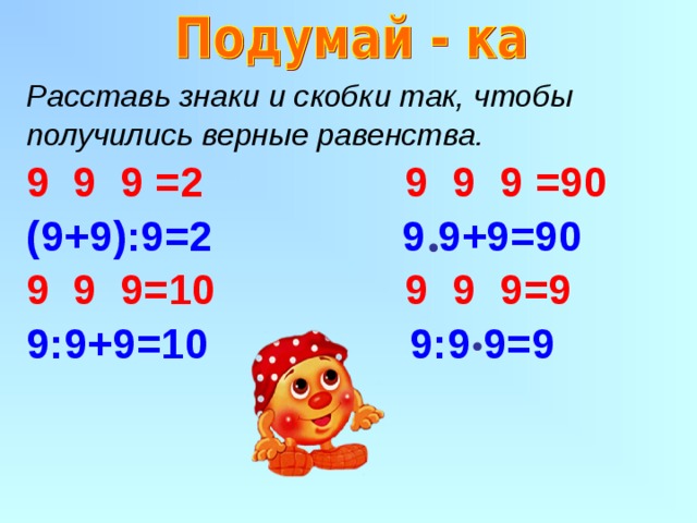 Расставь знаки и скобки так, чтобы получились верные равенства. 9 9 =2 9 9 9 =90 (9+9):9=2 9 9+9=90 9 9=10 9 9 9=9 9:9+9=10 9:9 9=9   