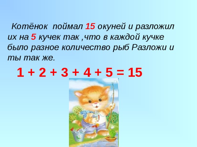  Котёнок поймал 15  окуней и разложил их на 5 кучек так ,что в каждой кучке было разное количество рыб Разложи и ты так же. 1 + 2 + 3 + 4 + 5 = 15 