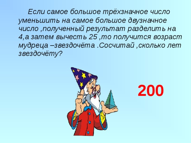  Если самое большое трёхзначное число уменьшить на самое большое двузначное число ,полученный результат разделить на 4,а затем вычесть 25 ,то получится возраст мудреца –звездочёта .Сосчитай ,сколько лет звездочёту? 200 